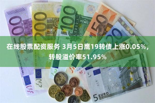 在线股票配资服务 3月5日鹰19转债上涨0.05%，转股溢价率51.95%