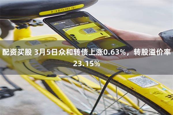 配资买股 3月5日众和转债上涨0.63%，转股溢价率23.15%
