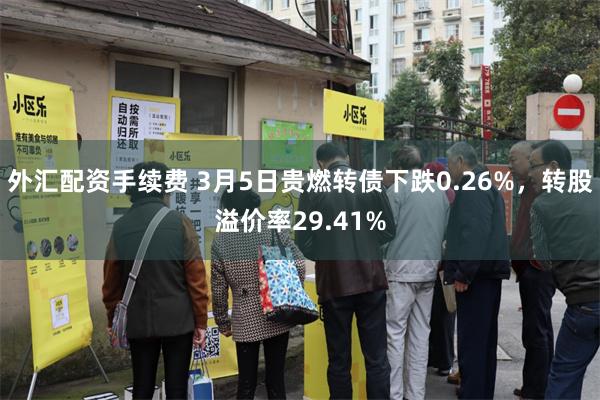 外汇配资手续费 3月5日贵燃转债下跌0.26%，转股溢价率29.41%