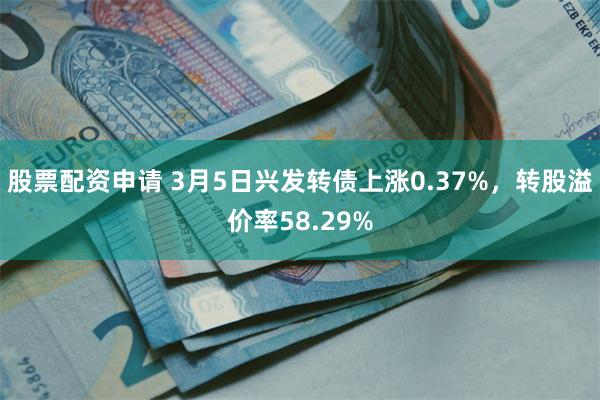 股票配资申请 3月5日兴发转债上涨0.37%，转股溢价率58.29%