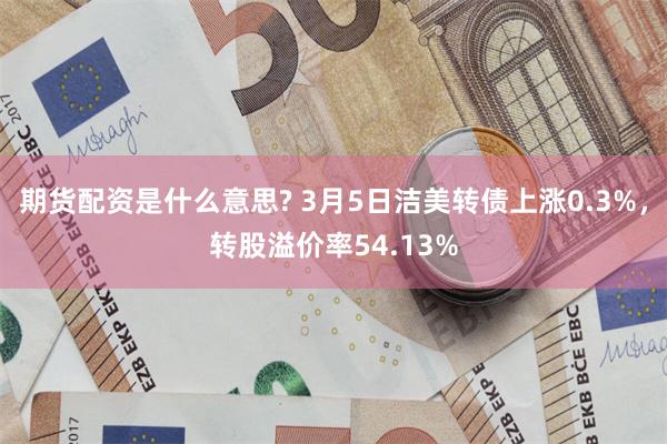期货配资是什么意思? 3月5日洁美转债上涨0.3%，转股溢价率54.13%