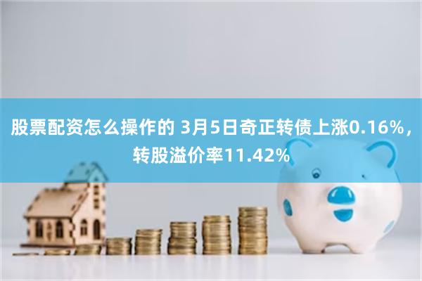 股票配资怎么操作的 3月5日奇正转债上涨0.16%，转股溢价率11.42%