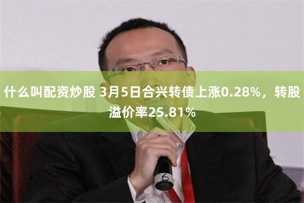 什么叫配资炒股 3月5日合兴转债上涨0.28%，转股溢价率25.81%