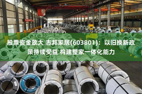 股票资金放大 志邦家居(603801)：以旧换新政策持续受益 构建整家一体化能力