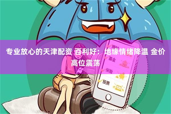 专业放心的天津配资 百利好：地缘情绪降温 金价高位震荡