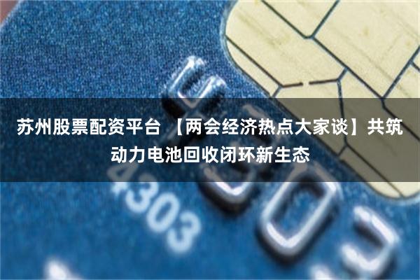 苏州股票配资平台 【两会经济热点大家谈】共筑动力电池回收闭环新生态
