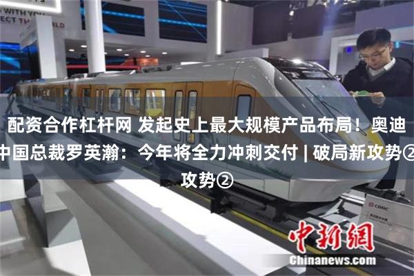 配资合作杠杆网 发起史上最大规模产品布局！奥迪中国总裁罗英瀚：今年将全力冲刺交付 | 破局新攻势②