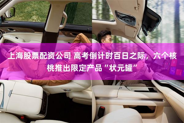 上海股票配资公司 高考倒计时百日之际，六个核桃推出限定产品“状元罐”