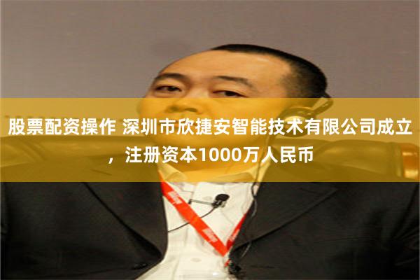 股票配资操作 深圳市欣捷安智能技术有限公司成立，注册资本1000万人民币
