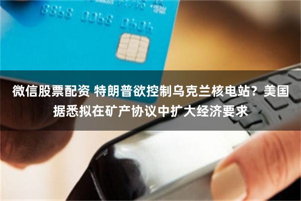 微信股票配资 特朗普欲控制乌克兰核电站？美国据悉拟在矿产协议中扩大经济要求