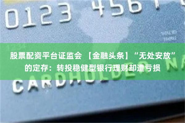 股票配资平台证监会 【金融头条】“无处安放”的定存：转投稳健型银行理财却遭亏损