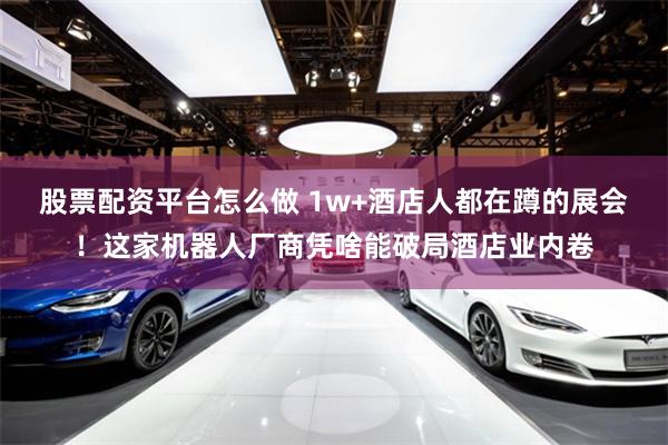 股票配资平台怎么做 1w+酒店人都在蹲的展会！这家机器人厂商凭啥能破局酒店业内卷