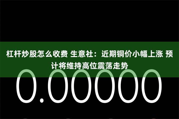 杠杆炒股怎么收费 生意社：近期铜价小幅上涨 预计将维持高位震荡走势