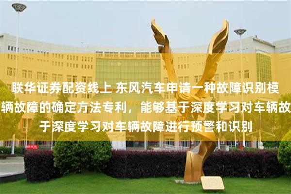 联华证券配资线上 东风汽车申请一种故障识别模型的确定方法及车辆故障的确定方法专利，能够基于深度学习对车辆故障进行预警和识别