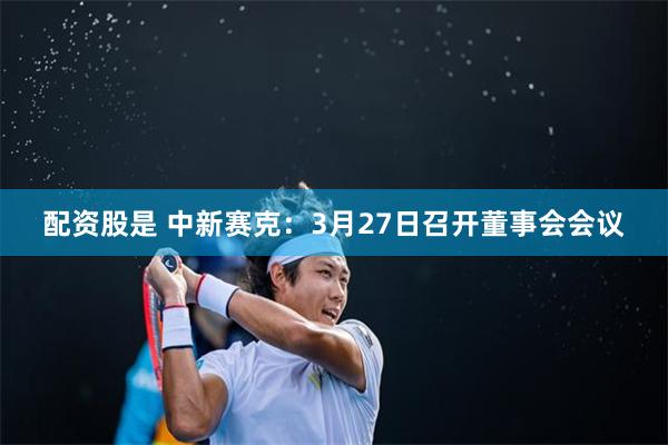 配资股是 中新赛克：3月27日召开董事会会议