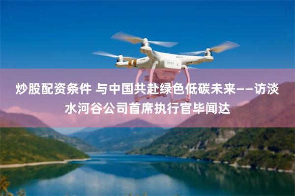 炒股配资条件 与中国共赴绿色低碳未来——访淡水河谷公司首席执行官毕闻达