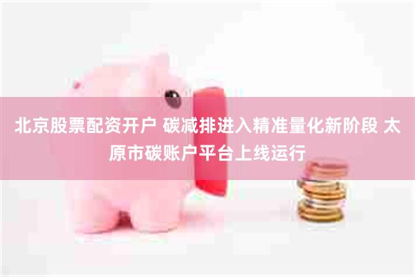北京股票配资开户 碳减排进入精准量化新阶段 太原市碳账户平台上线运行