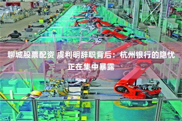 聊城股票配资 虞利明辞职背后：杭州银行的隐忧正在集中暴露