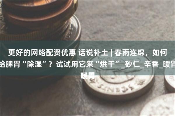 更好的网络配资优惠 话说补土 | 春雨连绵，如何给脾胃“除湿”？试试用它来“烘干”_砂仁_辛香_暖胃