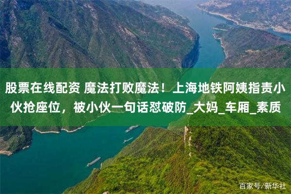 股票在线配资 魔法打败魔法！上海地铁阿姨指责小伙抢座位，被小伙一句话怼破防_大妈_车厢_素质