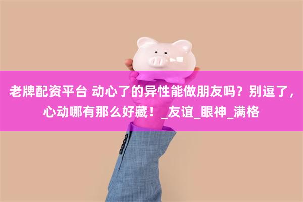 老牌配资平台 动心了的异性能做朋友吗？别逗了，心动哪有那么好藏！_友谊_眼神_满格
