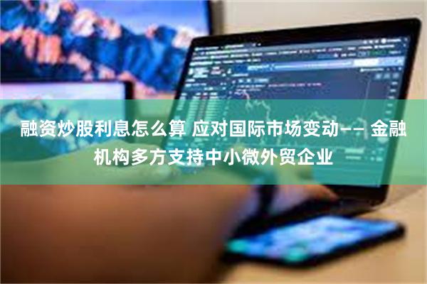 融资炒股利息怎么算 应对国际市场变动—— 金融机构多方支持中小微外贸企业