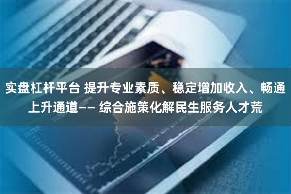 实盘杠杆平台 提升专业素质、稳定增加收入、畅通上升通道—— 综合施策化解民生服务人才荒