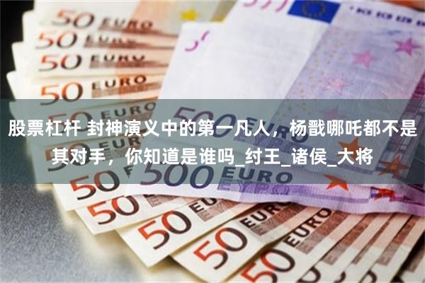 股票杠杆 封神演义中的第一凡人，杨戬哪吒都不是其对手，你知道是谁吗_纣王_诸侯_大将