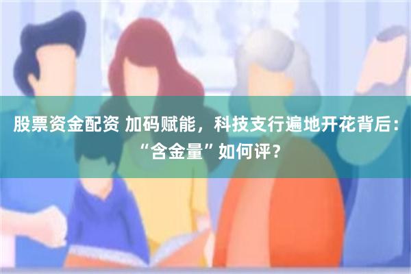 股票资金配资 加码赋能，科技支行遍地开花背后： “含金量”如何评？