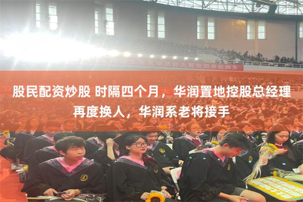 股民配资炒股 时隔四个月，华润置地控股总经理再度换人，华润系老将接手