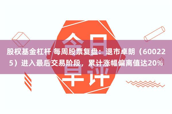 股权基金杠杆 每周股票复盘：退市卓朗（600225）进入最后交易阶段，累计涨幅偏离值达20%