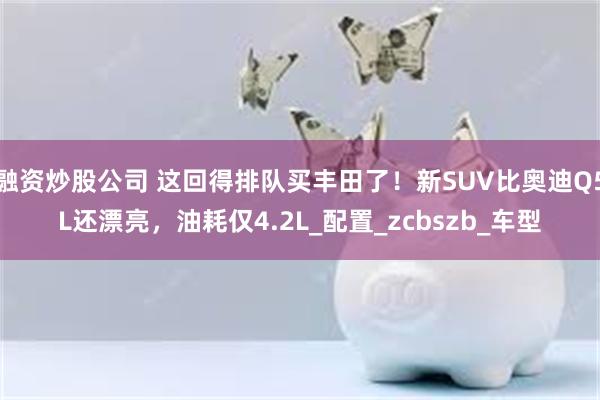 融资炒股公司 这回得排队买丰田了！新SUV比奥迪Q5L还漂亮，油耗仅4.2L_配置_zcbszb_车型