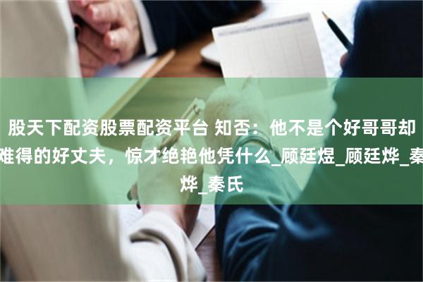 股天下配资股票配资平台 知否：他不是个好哥哥却是难得的好丈夫，惊才绝艳他凭什么_顾廷煜_顾廷烨_秦氏