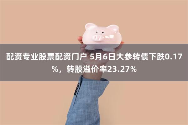 配资专业股票配资门户 5月6日大参转债下跌0.17%，转股溢价率23.27%