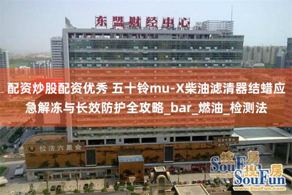配资炒股配资优秀 五十铃mu-X柴油滤清器结蜡应急解冻与长效防护全攻略_bar_燃油_检测法