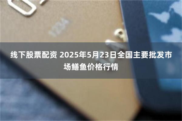 线下股票配资 2025年5月23日全国主要批发市场鳝鱼价格行情