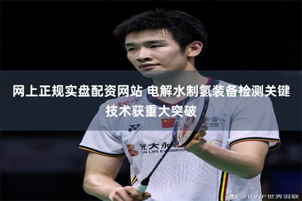 网上正规实盘配资网站 电解水制氢装备检测关键技术获重大突破