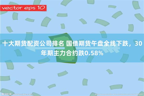 十大期货配资公司排名 国债期货午盘全线下跌，30年期主力合约跌0.58%