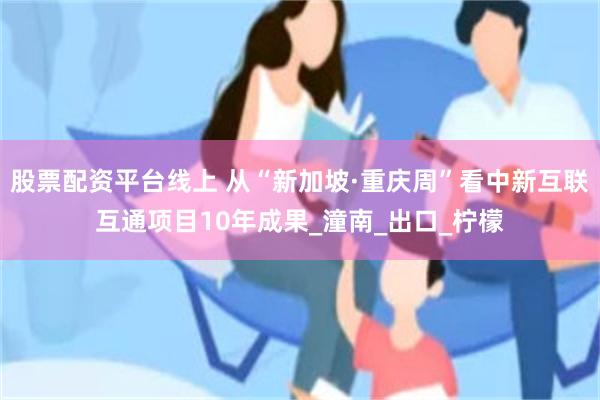 股票配资平台线上 从“新加坡·重庆周”看中新互联互通项目10年成果_潼南_出口_柠檬