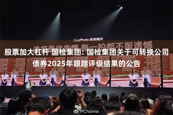股票加大杠杆 国检集团: 国检集团关于可转换公司债券2025年跟踪评级结果的公告