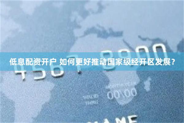 低息配资开户 如何更好推动国家级经开区发展？