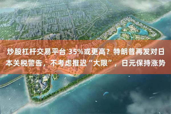炒股杠杆交易平台 35%或更高？特朗普再发对日本关税警告，不考虑推迟“大限”，日元保持涨势