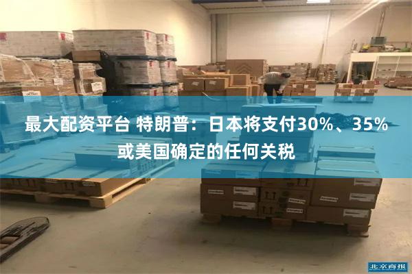 最大配资平台 特朗普：日本将支付30%、35%或美国确定的任何关税