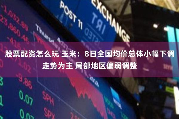 股票配资怎么玩 玉米：8日全国均价总体小幅下调走势为主 局部地区偏弱调整