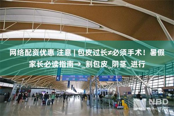 网络配资优惠 注意 | 包皮过长≠必须手术！暑假家长必读指南→_割包皮_阴茎_进行
