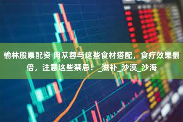 榆林股票配资 肉苁蓉与这些食材搭配，食疗效果翻倍，注意这些禁忌！_滋补_沙漠_沙海