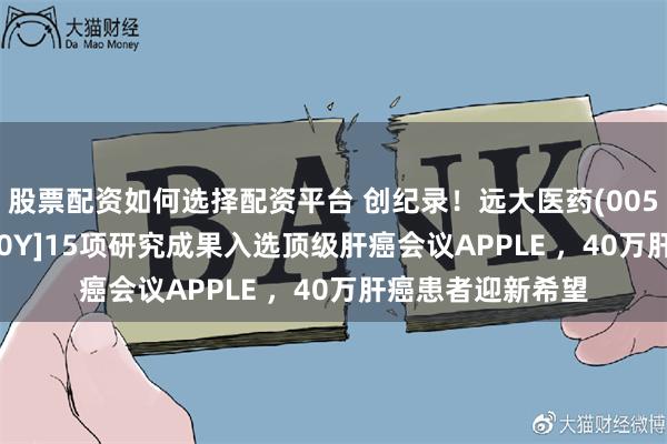 股票配资如何选择配资平台 创纪录！远大医药(00512)易甘泰?钇[90Y]15项研究成果入选顶级肝癌会议APPLE ，40万肝癌患者迎新希望