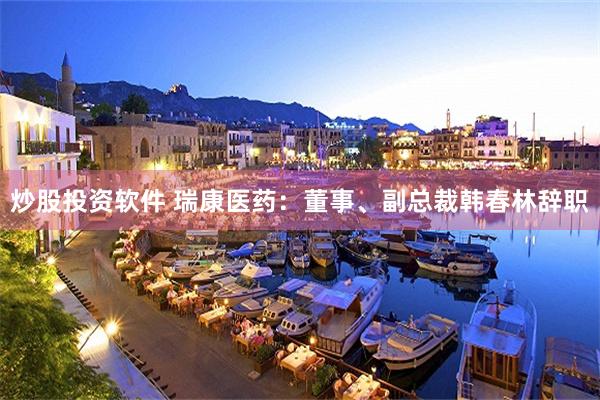 炒股投资软件 瑞康医药：董事、副总裁韩春林辞职