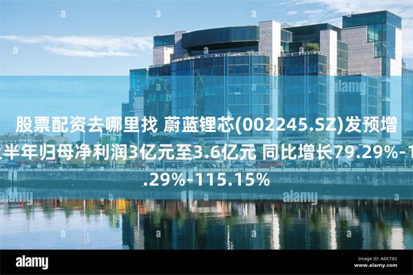 股票配资去哪里找 蔚蓝锂芯(002245.SZ)发预增，预计上半年归母净利润3亿元至3.6亿元 同比增长79.29%-115.15%