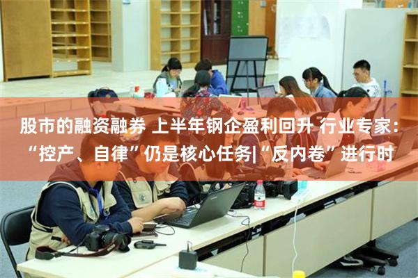 股市的融资融券 上半年钢企盈利回升 行业专家：“控产、自律”仍是核心任务|“反内卷”进行时